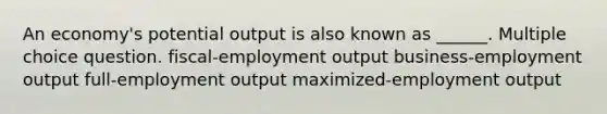 An economy's potential output is also known as ______. Multiple choice question. fiscal-employment output business-employment output full-employment output maximized-employment output