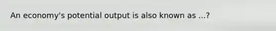 An economy's potential output is also known as ...?