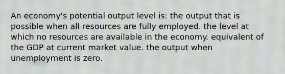 An economy's potential output level is: the output that is possible when all resources are fully employed. the level at which no resources are available in the economy. equivalent of the GDP at current market value. the output when unemployment is zero.