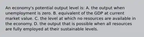 An economy's potential output level is: A. the output when unemployment is zero. B. equivalent of the GDP at current market value. C. the level at which no resources are available in the economy. D. the output that is possible when all resources are fully employed at their sustainable levels.