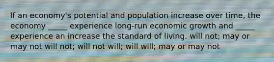 If an economy's potential and population increase over time, the economy _____ experience long-run economic growth and _____ experience an increase the standard of living. will not; may or may not will not; will not will; will will; may or may not