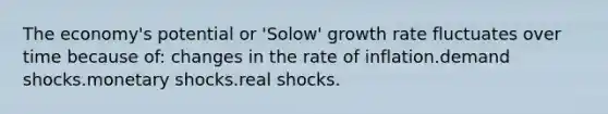 The economy's potential or 'Solow' growth rate fluctuates over time because of: changes in the rate of inflation.demand shocks.monetary shocks.real shocks.