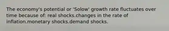 The economy's potential or 'Solow' growth rate fluctuates over time because of: real shocks.changes in the rate of inflation.monetary shocks.demand shocks.