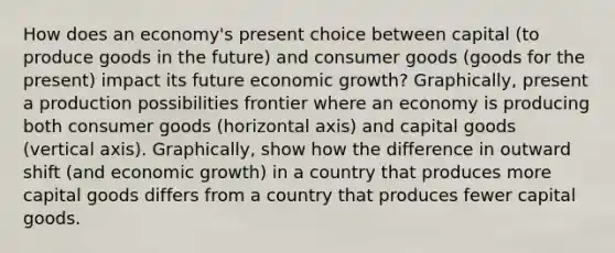 How does an economy's present choice between capital (to produce goods in the future) and consumer goods (goods for the present) impact its future economic growth? Graphically, present a production possibilities frontier where an economy is producing both consumer goods (horizontal axis) and capital goods (vertical axis). Graphically, show how the difference in outward shift (and economic growth) in a country that produces more capital goods differs from a country that produces fewer capital goods.