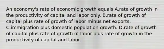 An​ economy's rate of economic growth equals A.rate of growth in the productivity of capital and labor only. B.rate of growth of capital plus rate of growth of labor minus net exports. C.immigration plus domestic population growth. D.rate of growth of capital plus rate of growth of labor plus rate of growth in the productivity of capital and labor.