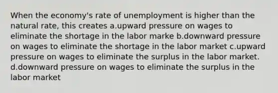 When the economy's rate of unemployment is higher than the natural rate, this creates a.upward pressure on wages to eliminate the shortage in the labor marke b.downward pressure on wages to eliminate the shortage in the labor market c.upward pressure on wages to eliminate the surplus in the labor market. d.downward pressure on wages to eliminate the surplus in the labor market