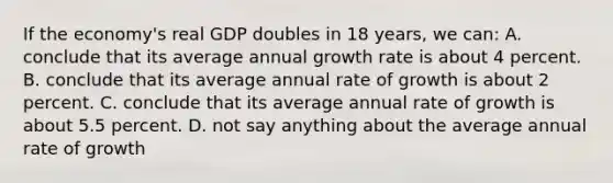 If the economy's real GDP doubles in 18 years, we can: A. conclude that its average annual growth rate is about 4 percent. B. conclude that its average annual rate of growth is about 2 percent. C. conclude that its average annual rate of growth is about 5.5 percent. D. not say anything about the average annual rate of growth