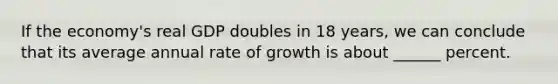 If the economy's real GDP doubles in 18 years, we can conclude that its average annual rate of growth is about ______ percent.