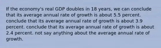 If the economy's real GDP doubles in 18 years, we can conclude that its average annual rate of growth is about 5.5 percent. conclude that its average annual rate of growth is about 3.9 percent. conclude that its average annual rate of growth is about 2.4 percent. not say anything about the average annual rate of growth.