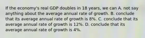 If the economy's real GDP doubles in 18 years, we can A. not say anything about the average annual rate of growth. B. conclude that its average annual rate of growth is 8%. C. conclude that its average annual rate of growth is 12%. D. conclude that its average annual rate of growth is 4%.