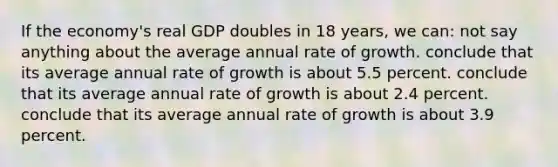 If the economy's real GDP doubles in 18 years, we can: not say anything about the average annual rate of growth. conclude that its average annual rate of growth is about 5.5 percent. conclude that its average annual rate of growth is about 2.4 percent. conclude that its average annual rate of growth is about 3.9 percent.