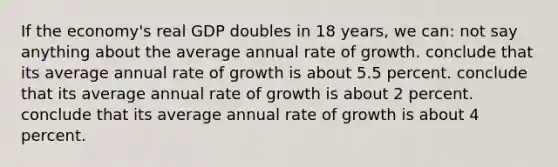 If the economy's real GDP doubles in 18 years, we can: not say anything about the average annual rate of growth. conclude that its average annual rate of growth is about 5.5 percent. conclude that its average annual rate of growth is about 2 percent. conclude that its average annual rate of growth is about 4 percent.