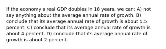 If the economy's real GDP doubles in 18 years, we can: A) not say anything about the average annual rate of growth. B) conclude that its average annual rate of growth is about 5.5 percent. C) conclude that its average annual rate of growth is about 4 percent. D) conclude that its average annual rate of growth is about 2 percent.