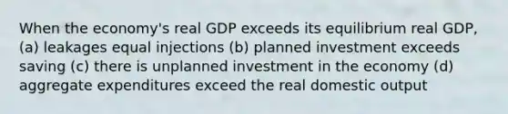 When the economy's real GDP exceeds its equilibrium real GDP, (a) leakages equal injections (b) planned investment exceeds saving (c) there is unplanned investment in the economy (d) aggregate expenditures exceed the real domestic output