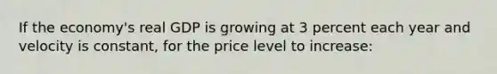 If the economy's real GDP is growing at 3 percent each year and velocity is constant, for the price level to increase: