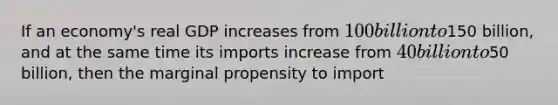 If an economy's real GDP increases from 100 billion to150 billion, and at the same time its imports increase from 40 billion to50 billion, then the marginal propensity to import