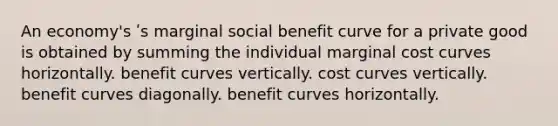 An economy's ʹs marginal social benefit curve for a private good is obtained by summing the individual marginal cost curves horizontally. benefit curves vertically. cost curves vertically. benefit curves diagonally. benefit curves horizontally.