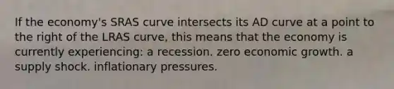 If the economy's SRAS curve intersects its AD curve at a point to the right of the LRAS curve, this means that the economy is currently experiencing: a recession. zero economic growth. a <a href='https://www.questionai.com/knowledge/kmaATeIaM3-supply-shock' class='anchor-knowledge'>supply shock</a>. inflationary pressures.