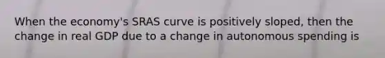 When the economy's SRAS curve is positively sloped, then the change in real GDP due to a change in autonomous spending is