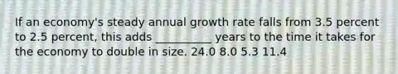 If an economy's steady annual growth rate falls from 3.5 percent to 2.5 percent, this adds __________ years to the time it takes for the economy to double in size. 24.0 8.0 5.3 11.4