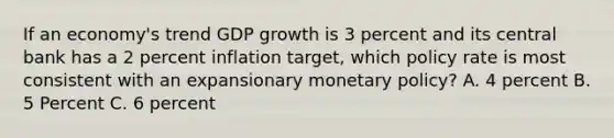 If an economy's trend GDP growth is 3 percent and its central bank has a 2 percent inflation target, which policy rate is most consistent with an expansionary monetary policy? A. 4 percent B. 5 Percent C. 6 percent