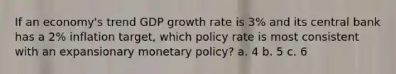 If an economy's trend GDP growth rate is 3% and its central bank has a 2% inflation target, which policy rate is most consistent with an expansionary monetary policy? a. 4 b. 5 c. 6