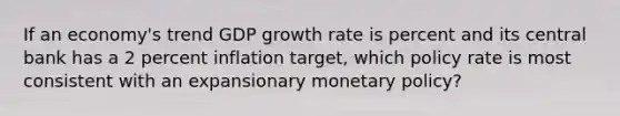 If an economy's trend GDP growth rate is percent and its central bank has a 2 percent inflation target, which policy rate is most consistent with an expansionary monetary policy?