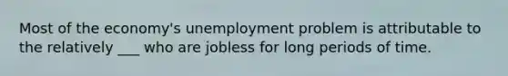 Most of the economy's unemployment problem is attributable to the relatively ___ who are jobless for long periods of time.