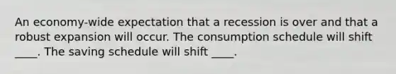 An economy-wide expectation that a recession is over and that a robust expansion will occur. The consumption schedule will shift ____. The saving schedule will shift ____.