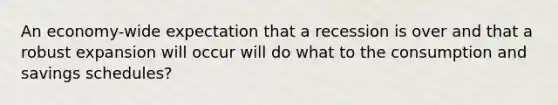 An economy-wide expectation that a recession is over and that a robust expansion will occur will do what to the consumption and savings schedules?