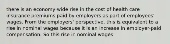 there is an economy-wide rise in the cost of health care insurance premiums paid by employers as part of employees' wages. From the employers' perspective, this is equivalent to a rise in nominal wages because it is an increase in employer-paid compensation. So this rise in nominal wages