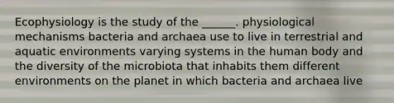 Ecophysiology is the study of the ______. physiological mechanisms bacteria and archaea use to live in terrestrial and aquatic environments varying systems in the human body and the diversity of the microbiota that inhabits them different environments on the planet in which bacteria and archaea live