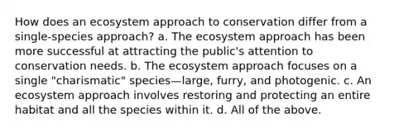 How does an ecosystem approach to conservation differ from a single-species approach? a. The ecosystem approach has been more successful at attracting the public's attention to conservation needs. b. The ecosystem approach focuses on a single "charismatic" species—large, furry, and photogenic. c. An ecosystem approach involves restoring and protecting an entire habitat and all the species within it. d. All of the above.