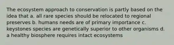 <a href='https://www.questionai.com/knowledge/k49x5J3j3W-the-ecosystem' class='anchor-knowledge'>the ecosystem</a> approach to conservation is partly based on the idea that a. all rare species should be relocated to regional preserves b. humans needs are of primary importance c. keystones species are genetically superior to other organisms d. a healthy biosphere requires intact ecosystems