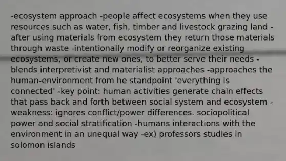 -ecosystem approach -people affect ecosystems when they use resources such as water, fish, timber and livestock grazing land -after using materials from ecosystem they return those materials through waste -intentionally modify or reorganize existing ecosystems, or create new ones, to better serve their needs -blends interpretivist and materialist approaches -approaches the human-environment from he standpoint 'everything is connected' -key point: human activities generate chain effects that pass back and forth between social system and ecosystem -weakness: ignores conflict/power differences. sociopolitical power and social stratification -humans interactions with the environment in an unequal way -ex) professors studies in solomon islands