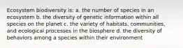 Ecosystem biodiversity is: a. the number of species in an ecosystem b. the diversity of genetic information within all species on the planet c. the variety of habitats, communities, and ecological processes in the biosphere d. the diversity of behaviors among a species within their environment