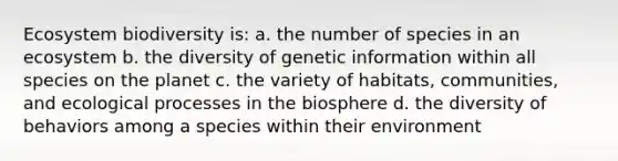 Ecosystem biodiversity is: a. the number of species in an ecosystem b. the diversity of genetic information within all species on the planet c. the variety of habitats, communities, and ecological processes in the biosphere d. the diversity of behaviors among a species within their environment