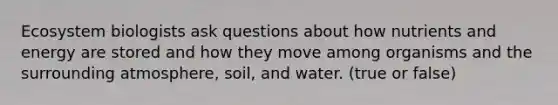 Ecosystem biologists ask questions about how nutrients and energy are stored and how they move among organisms and the surrounding atmosphere, soil, and water. (true or false)