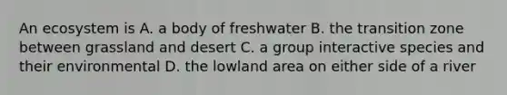 An ecosystem is A. a body of freshwater B. the transition zone between grassland and desert C. a group interactive species and their environmental D. the lowland area on either side of a river