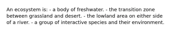 An ecosystem is: - a body of freshwater. - the transition zone between grassland and desert. - the lowland area on either side of a river. - a group of interactive species and their environment.