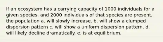 If an ecosystem has a carrying capacity of 1000 individuals for a given species, and 2000 individuals of that species are present, the population a. will slowly increase. b. will show a clumped dispersion pattern c. will show a uniform dispersion pattern. d. will likely decline dramatically. e. is at equilibrium.