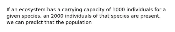 If an ecosystem has a carrying capacity of 1000 individuals for a given species, an 2000 individuals of that species are present, we can predict that the population