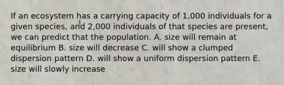 If an ecosystem has a carrying capacity of 1,000 individuals for a given species, and 2,000 individuals of that species are present, we can predict that the population. A. size will remain at equilibrium B. size will decrease C. will show a clumped dispersion pattern D. will show a uniform dispersion pattern E. size will slowly increase