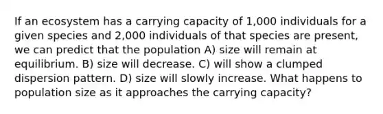 If an ecosystem has a carrying capacity of 1,000 individuals for a given species and 2,000 individuals of that species are present, we can predict that the population A) size will remain at equilibrium. B) size will decrease. C) will show a clumped dispersion pattern. D) size will slowly increase. What happens to population size as it approaches the carrying capacity?