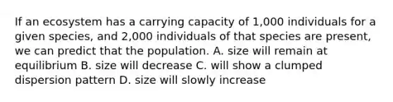 If an ecosystem has a carrying capacity of 1,000 individuals for a given species, and 2,000 individuals of that species are present, we can predict that the population. A. size will remain at equilibrium B. size will decrease C. will show a clumped dispersion pattern D. size will slowly increase