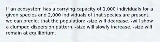 If an ecosystem has a carrying capacity of 1,000 individuals for a given species and 2,000 individuals of that species are present, we can predict that the population: -size will decrease. -will show a clumped dispersion pattern. -size will slowly increase. -size will remain at equilibrium.