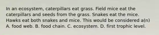 In an ecosystem, caterpillars eat grass. Field mice eat the caterpillars and seeds from the grass. Snakes eat the mice. Hawks eat both snakes and mice. This would be considered a(n) A. food web. B. food chain. C. ecosystem. D. first trophic level.