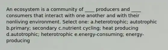 An ecosystem is a community of ____ producers and ____ consumers that interact with one another and with their nonliving environment. Select one: a.heterotrophic; autotrophic b.primary; secondary c.nutrient cycling; heat producing d.autotrophic; heterotrophic e.energy-consuming; energy-producing