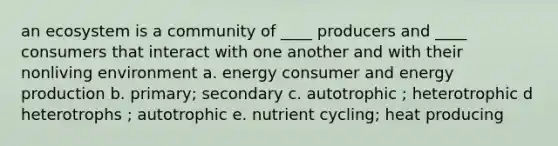 an ecosystem is a community of ____ producers and ____ consumers that interact with one another and with their nonliving environment a. energy consumer and energy production b. primary; secondary c. autotrophic ; heterotrophic d heterotrophs ; autotrophic e. nutrient cycling; heat producing