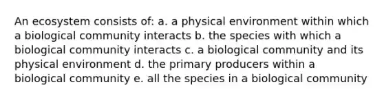 An ecosystem consists of: a. a physical environment within which a biological community interacts b. the species with which a biological community interacts c. a biological community and its physical environment d. the primary producers within a biological community e. all the species in a biological community